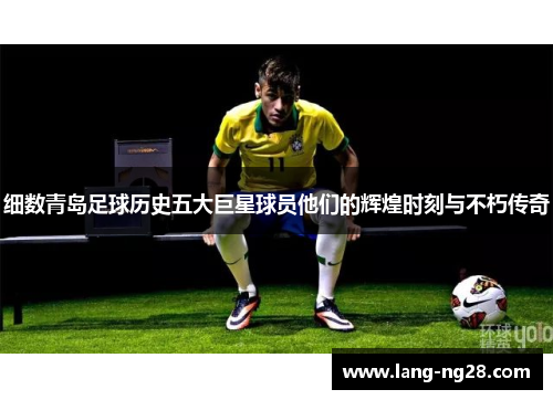 细数青岛足球历史五大巨星球员他们的辉煌时刻与不朽传奇