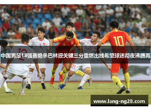中国男足18强赛绝杀巴林迎关键三分重燃出线希望球迷彻夜沸腾再