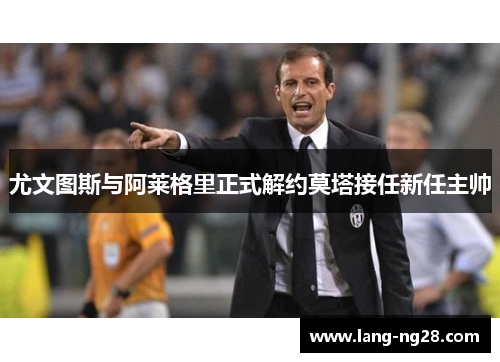 尤文图斯与阿莱格里正式解约莫塔接任新任主帅