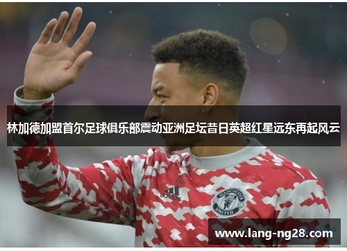 林加德加盟首尔足球俱乐部震动亚洲足坛昔日英超红星远东再起风云