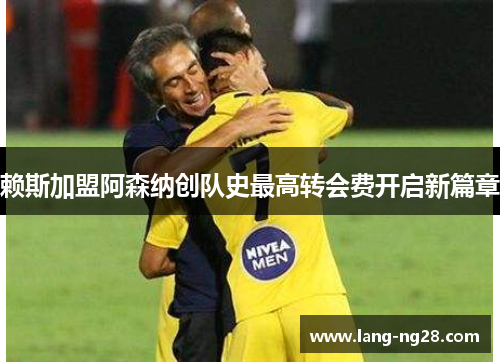 赖斯加盟阿森纳创队史最高转会费开启新篇章