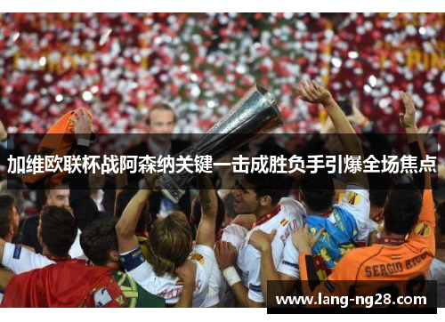 加维欧联杯战阿森纳关键一击成胜负手引爆全场焦点